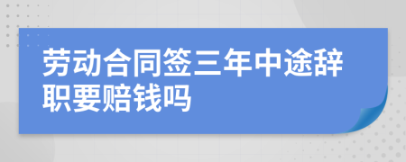 劳动合同签三年中途辞职要赔钱吗