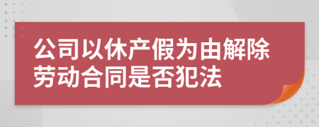 公司以休产假为由解除劳动合同是否犯法