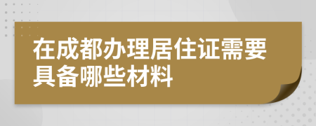 在成都办理居住证需要具备哪些材料
