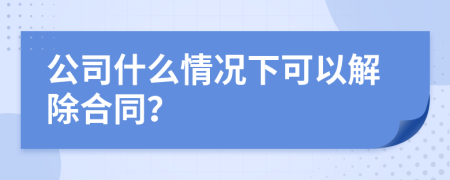 公司什么情况下可以解除合同？