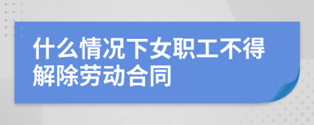 什么情况下女职工不得解除劳动合同