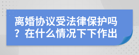 离婚协议受法律保护吗？在什么情况下下作出