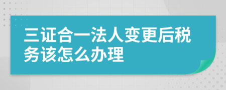 三证合一法人变更后税务该怎么办理