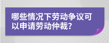 哪些情况下劳动争议可以申请劳动仲裁？