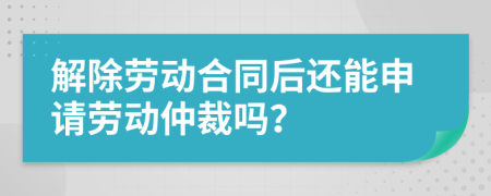 解除劳动合同后还能申请劳动仲裁吗？