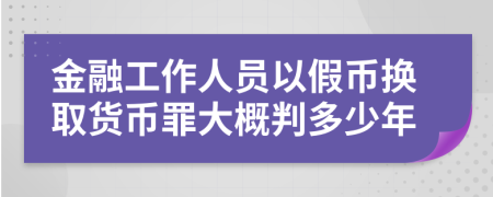 金融工作人员以假币换取货币罪大概判多少年