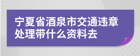 宁夏省酒泉市交通违章处理带什么资料去