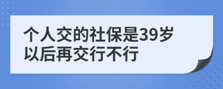 个人交的社保是39岁以后再交行不行