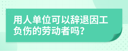 用人单位可以辞退因工负伤的劳动者吗？