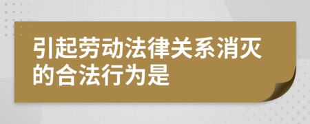 引起劳动法律关系消灭的合法行为是