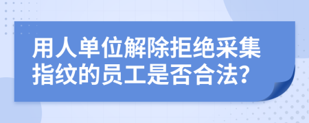 用人单位解除拒绝采集指纹的员工是否合法？