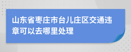 山东省枣庄市台儿庄区交通违章可以去哪里处理