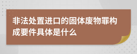 非法处置进口的固体废物罪构成要件具体是什么