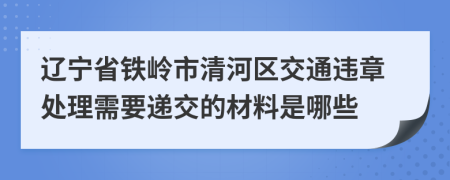 辽宁省铁岭市清河区交通违章处理需要递交的材料是哪些
