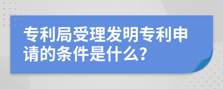 专利局受理发明专利申请的条件是什么？