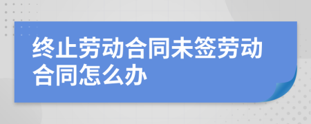 终止劳动合同未签劳动合同怎么办