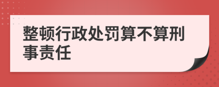 整顿行政处罚算不算刑事责任