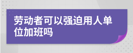 劳动者可以强迫用人单位加班吗