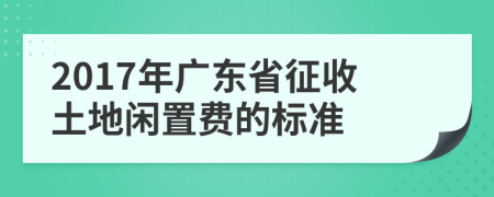 2017年广东省征收土地闲置费的标准