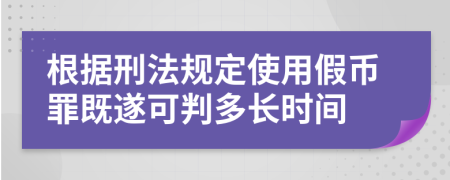 根据刑法规定使用假币罪既遂可判多长时间