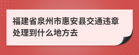 福建省泉州市惠安县交通违章处理到什么地方去