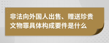 非法向外国人出售、赠送珍贵文物罪具体构成要件是什么