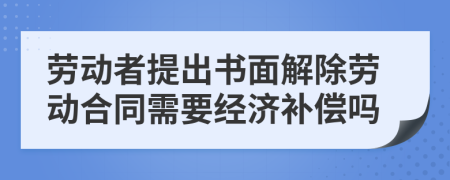劳动者提出书面解除劳动合同需要经济补偿吗