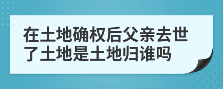 在土地确权后父亲去世了土地是土地归谁吗