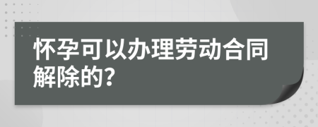 怀孕可以办理劳动合同解除的？