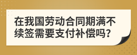 在我国劳动合同期满不续签需要支付补偿吗？