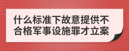 什么标准下故意提供不合格军事设施罪才立案