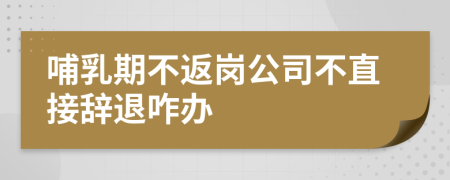 哺乳期不返岗公司不直接辞退咋办