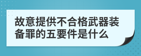 故意提供不合格武器装备罪的五要件是什么