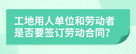 工地用人单位和劳动者是否要签订劳动合同？