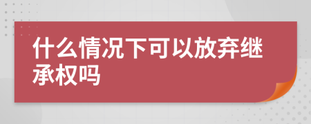 什么情况下可以放弃继承权吗