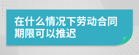 在什么情况下劳动合同期限可以推迟