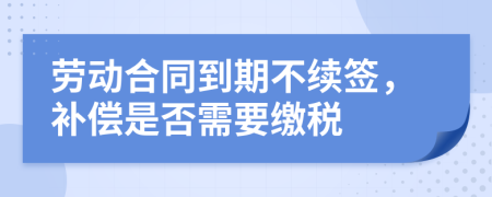 劳动合同到期不续签，补偿是否需要缴税