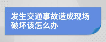 发生交通事故造成现场破坏该怎么办
