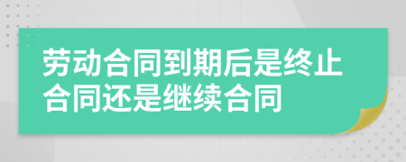 劳动合同到期后是终止合同还是继续合同