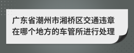 广东省潮州市湘桥区交通违章在哪个地方的车管所进行处理