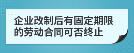 企业改制后有固定期限的劳动合同可否终止