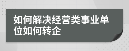 如何解决经营类事业单位如何转企