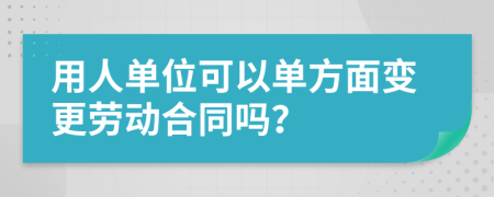 用人单位可以单方面变更劳动合同吗？