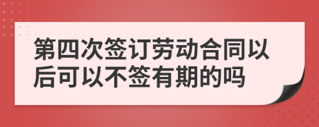 第四次签订劳动合同以后可以不签有期的吗