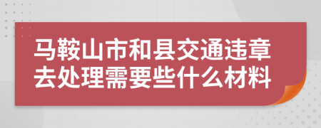 马鞍山市和县交通违章去处理需要些什么材料