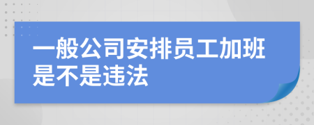 一般公司安排员工加班是不是违法