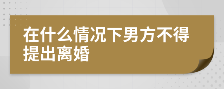 在什么情况下男方不得提出离婚