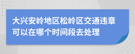 大兴安岭地区松岭区交通违章可以在哪个时间段去处理