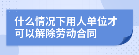 什么情况下用人单位才可以解除劳动合同