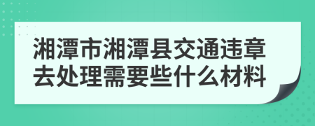 湘潭市湘潭县交通违章去处理需要些什么材料